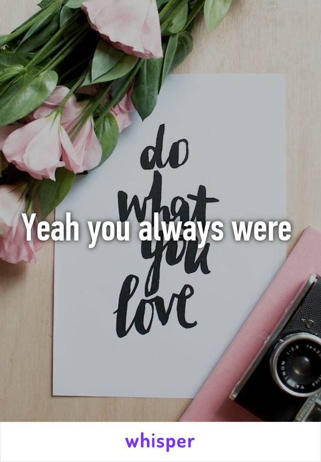 Yeah you always were 