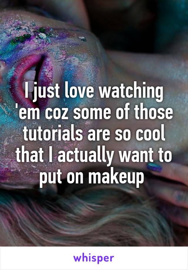 I just love watching 'em coz some of those tutorials are so cool that I actually want to put on makeup 