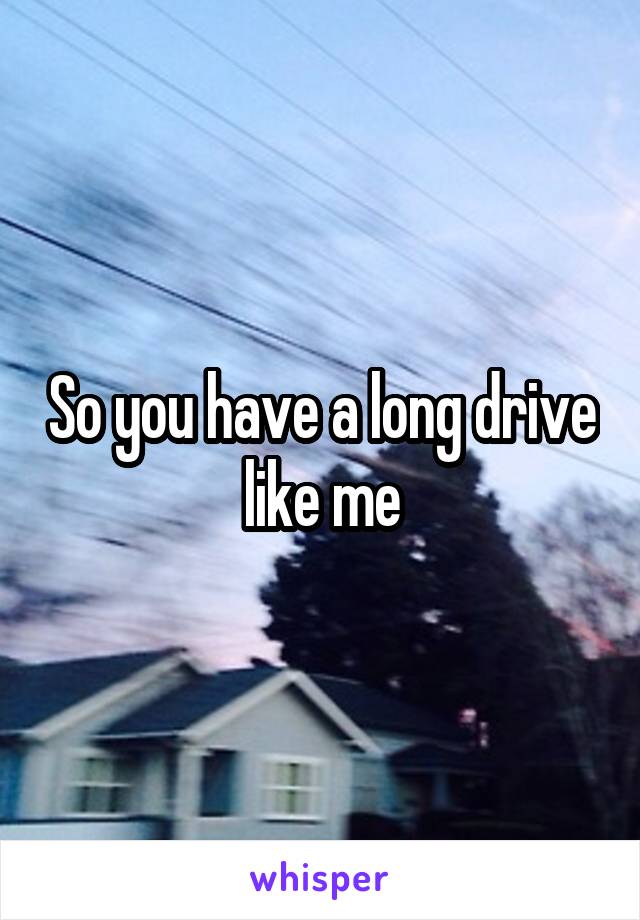 So you have a long drive like me