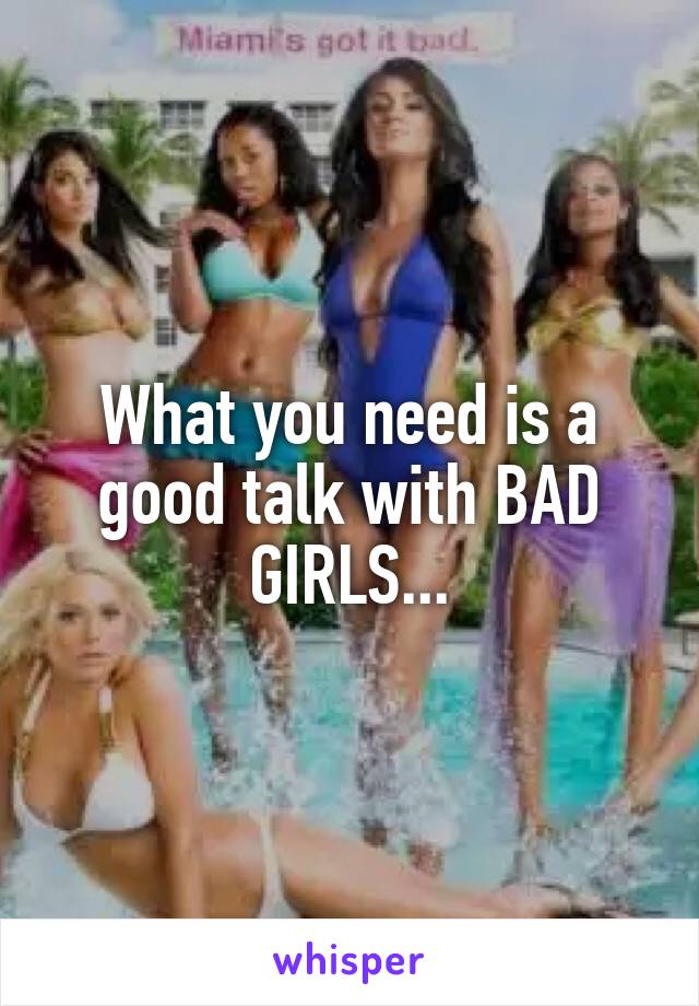 What you need is a good talk with BAD GIRLS...
