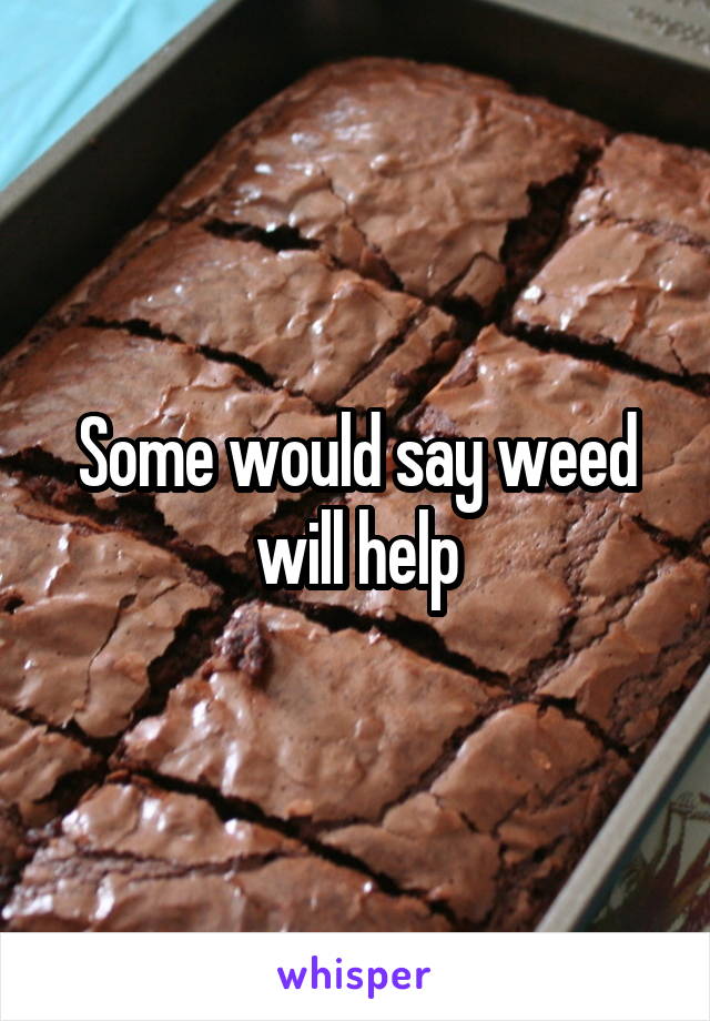 Some would say weed will help