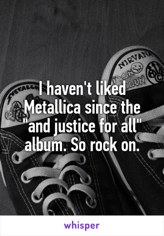 I haven't liked Metallica since the "and justice for all" album. So rock on.