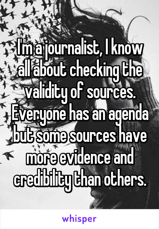 I'm a journalist, I know all about checking the validity of sources. Everyone has an agenda but some sources have more evidence and credibility than others.