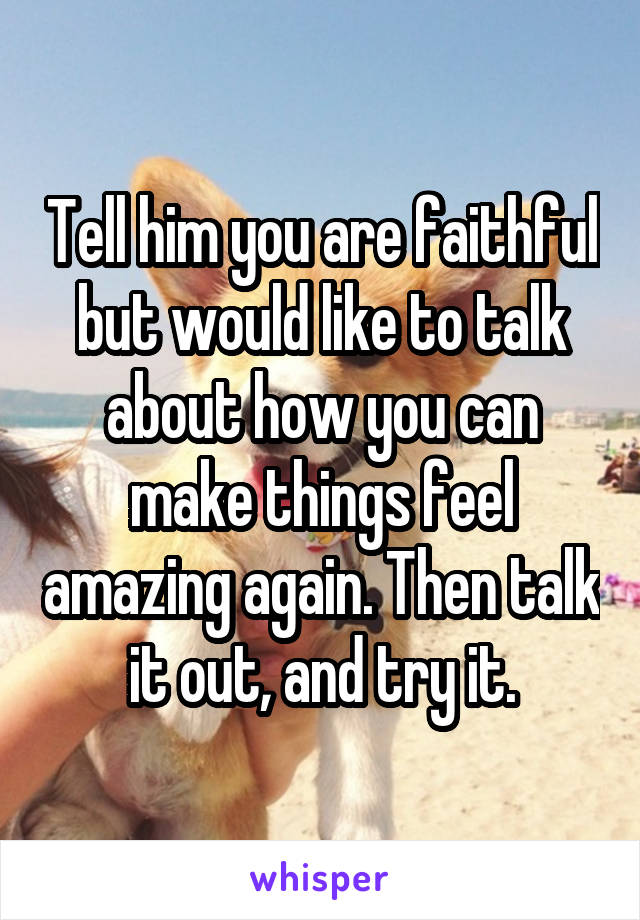 Tell him you are faithful but would like to talk about how you can make things feel amazing again. Then talk it out, and try it.
