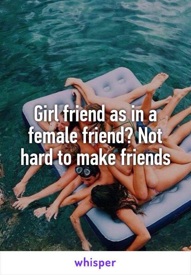 Girl friend as in a female friend? Not hard to make friends