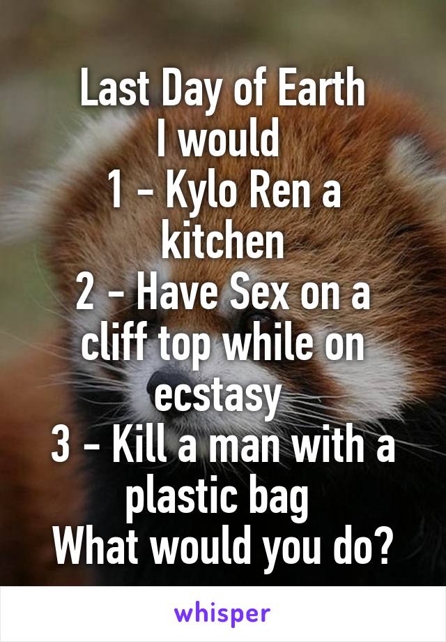 Last Day of Earth
I would 
1 - Kylo Ren a kitchen
2 - Have Sex on a cliff top while on ecstasy 
3 - Kill a man with a plastic bag 
What would you do?
