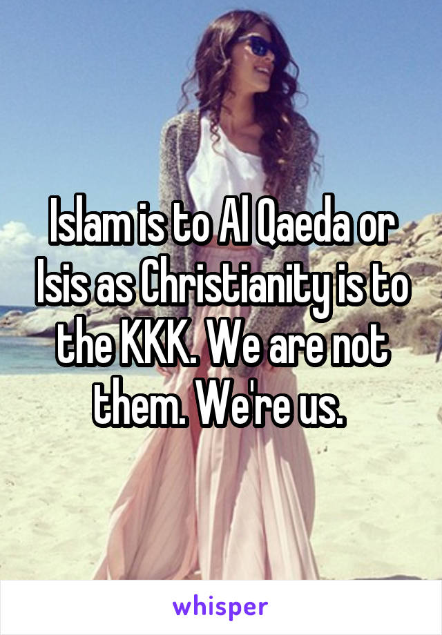 Islam is to Al Qaeda or Isis as Christianity is to the KKK. We are not them. We're us. 