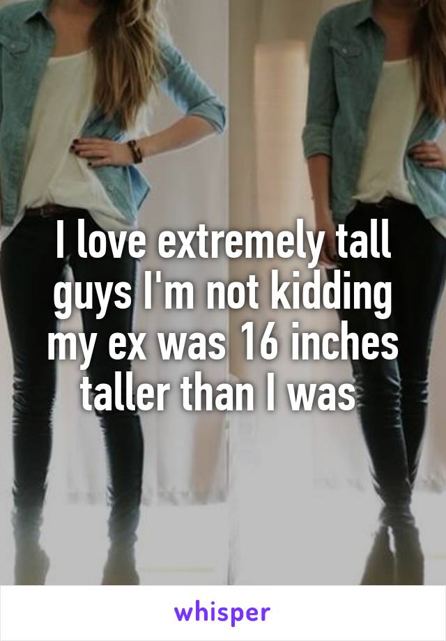 I love extremely tall guys I'm not kidding my ex was 16 inches taller than I was 