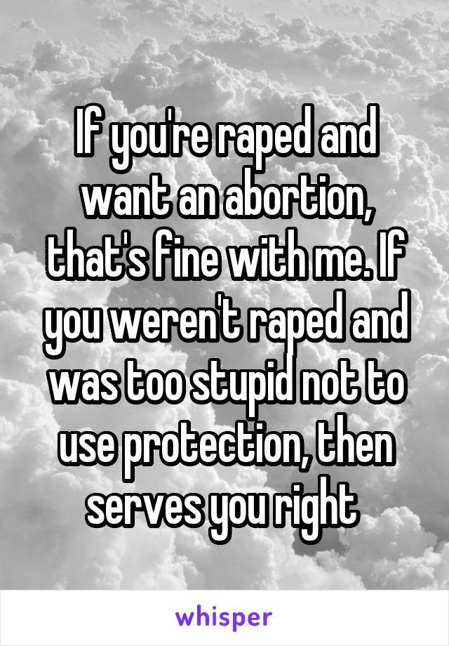 If you're raped and want an abortion, that's fine with me. If you weren't raped and was too stupid not to use protection, then serves you right 