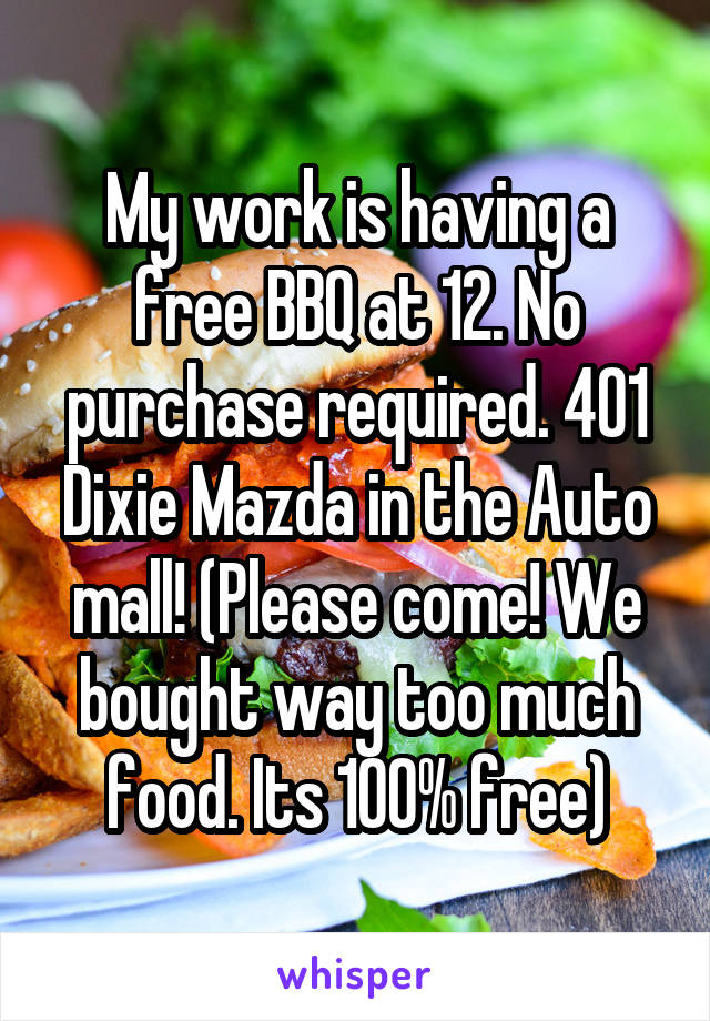 My work is having a free BBQ at 12. No purchase required. 401 Dixie Mazda in the Auto mall! (Please come! We bought way too much food. Its 100% free)