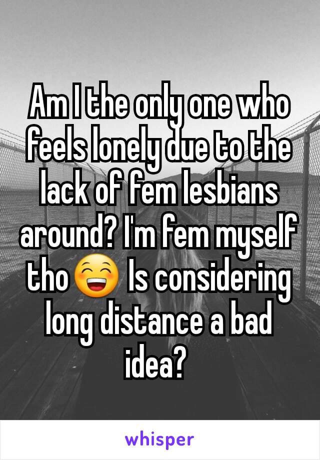 Am I the only one who feels lonely due to the lack of fem lesbians around? I'm fem myself tho😁 Is considering long distance a bad idea? 