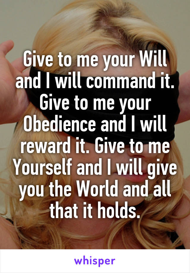Give to me your Will and I will command it. Give to me your Obedience and I will reward it. Give to me Yourself and I will give you the World and all that it holds.
