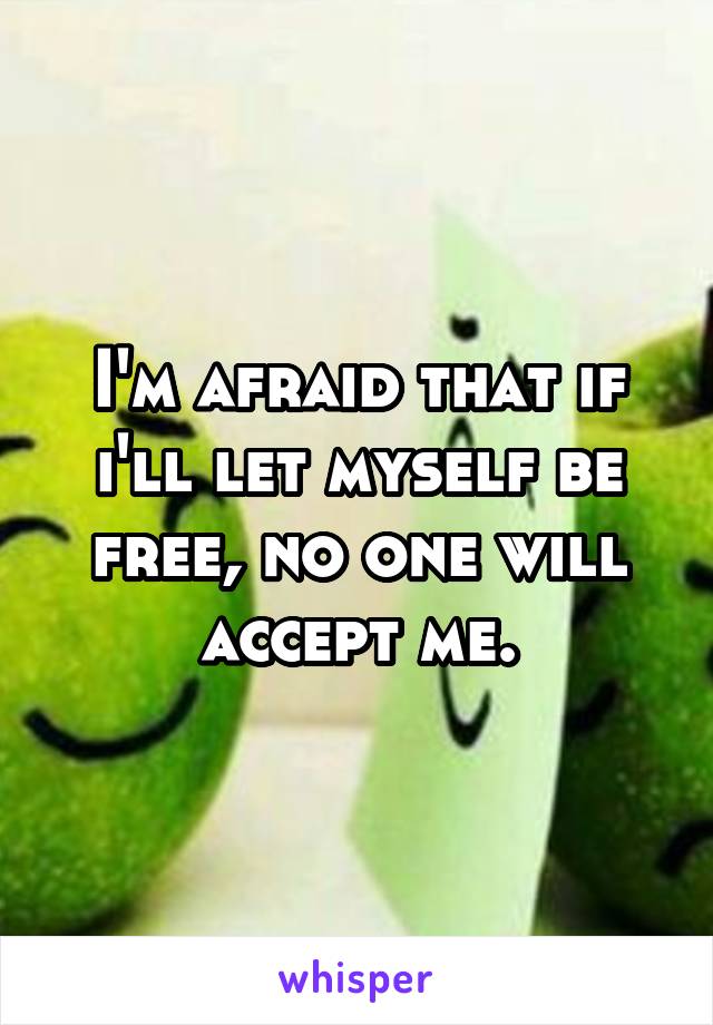 I'm afraid that if i'll let myself be free, no one will accept me.