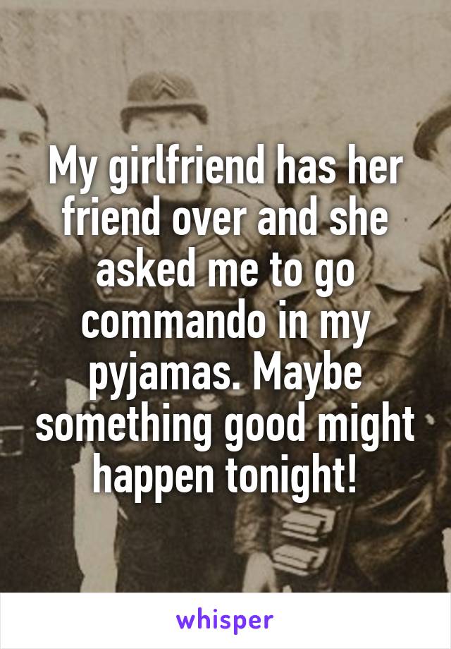 My girlfriend has her friend over and she asked me to go commando in my pyjamas. Maybe something good might happen tonight!