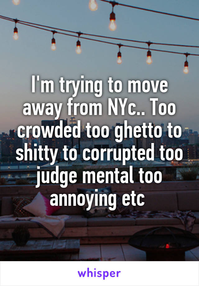 I'm trying to move away from NYc.. Too crowded too ghetto to shitty to corrupted too judge mental too annoying etc 