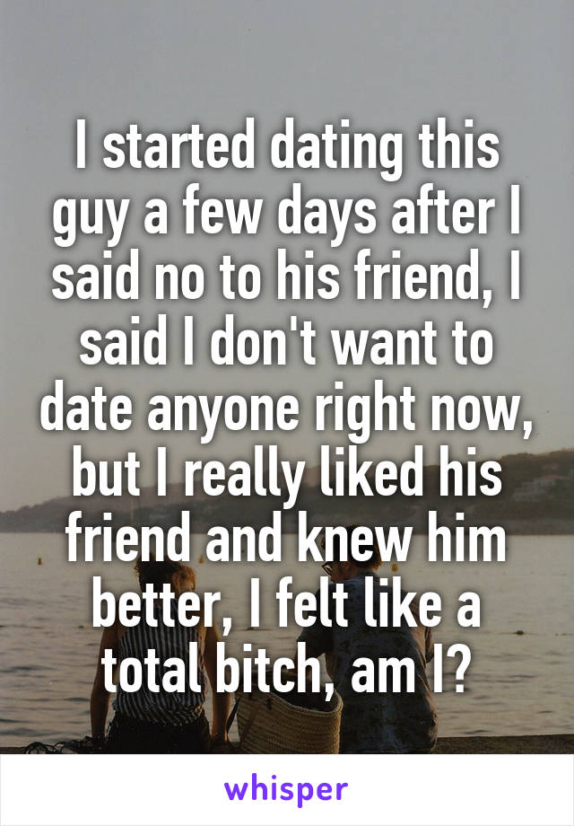 I started dating this guy a few days after I said no to his friend, I said I don't want to date anyone right now, but I really liked his friend and knew him better, I felt like a total bitch, am I?
