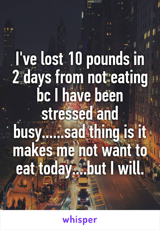 I've lost 10 pounds in 2 days from not eating bc I have been stressed and busy......sad thing is it makes me not want to eat today....but I will.