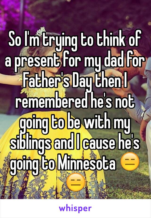 So I'm trying to think of a present for my dad for Father's Day then I remembered he's not going to be with my siblings and I cause he's going to Minnesota 😑😑