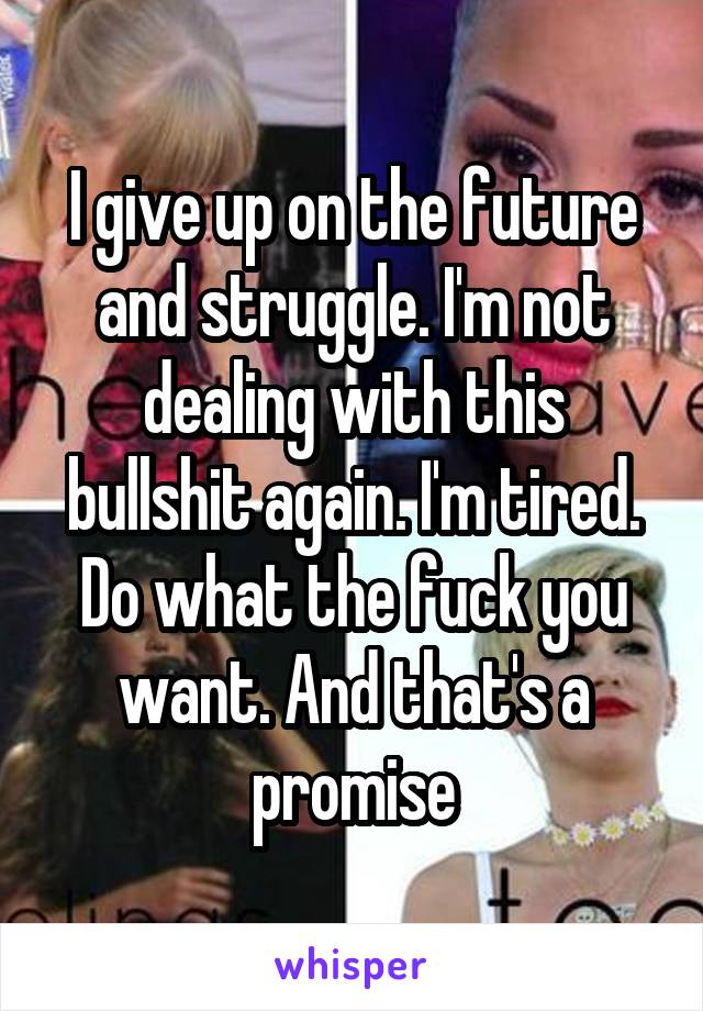 I give up on the future and struggle. I'm not dealing with this bullshit again. I'm tired. Do what the fuck you want. And that's a promise
