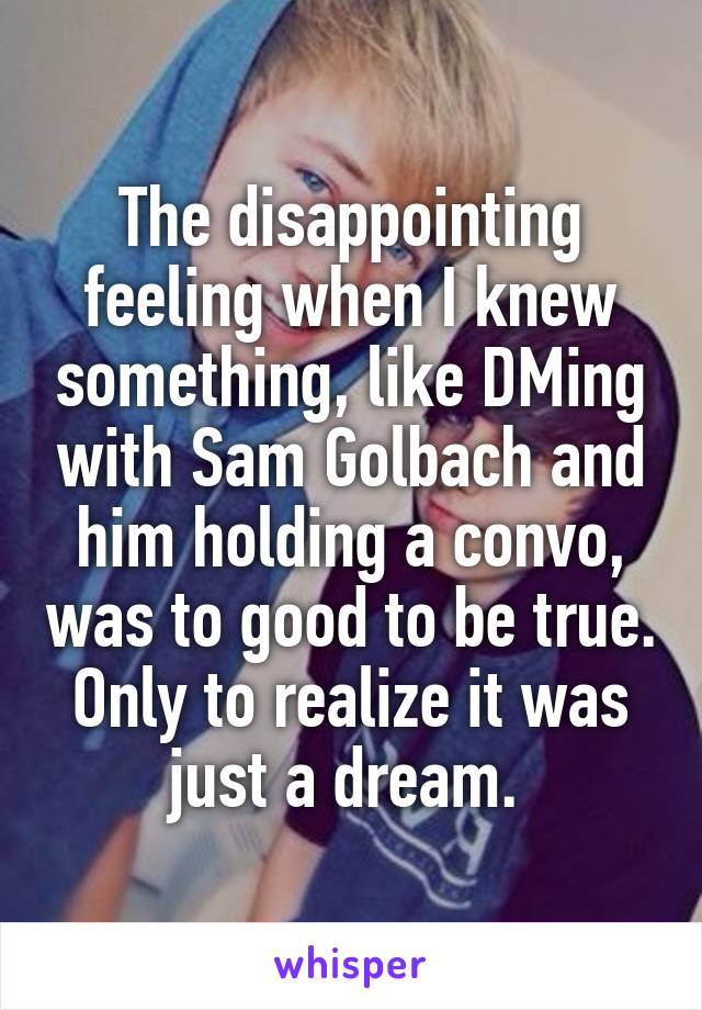 The disappointing feeling when I knew something, like DMing with Sam Golbach and him holding a convo, was to good to be true. Only to realize it was just a dream. 