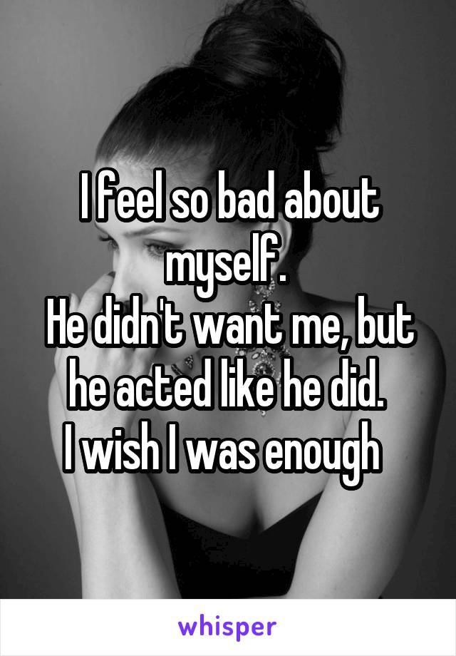 I feel so bad about myself. 
He didn't want me, but he acted like he did. 
I wish I was enough  