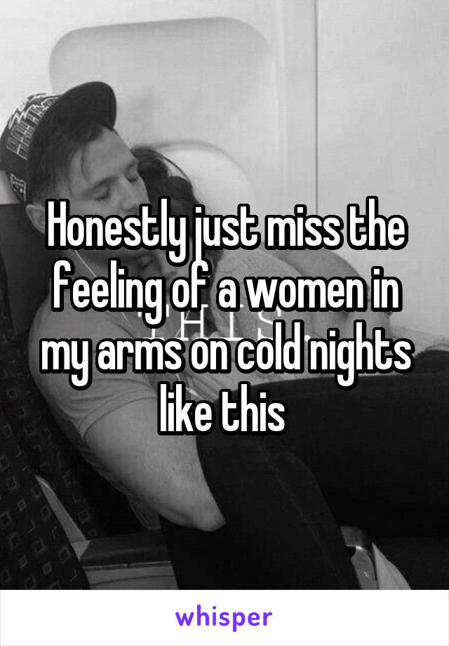 Honestly just miss the feeling of a women in my arms on cold nights like this 