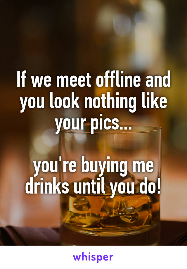 If we meet offline and you look nothing like your pics...

you're buying me drinks until you do!