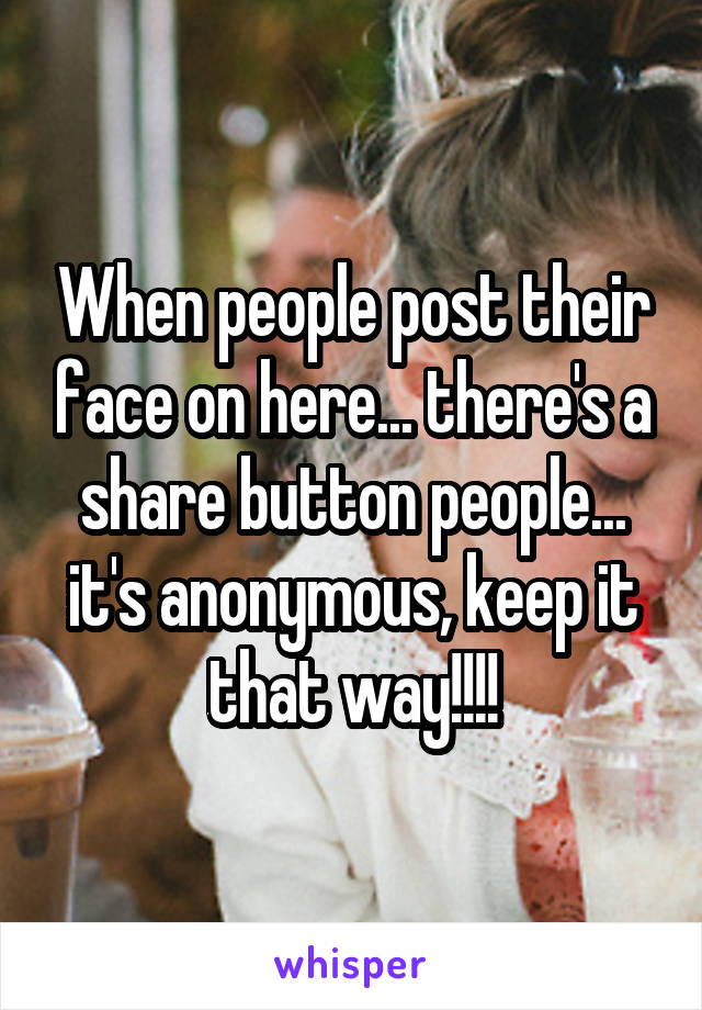When people post their face on here... there's a share button people... it's anonymous, keep it that way!!!!