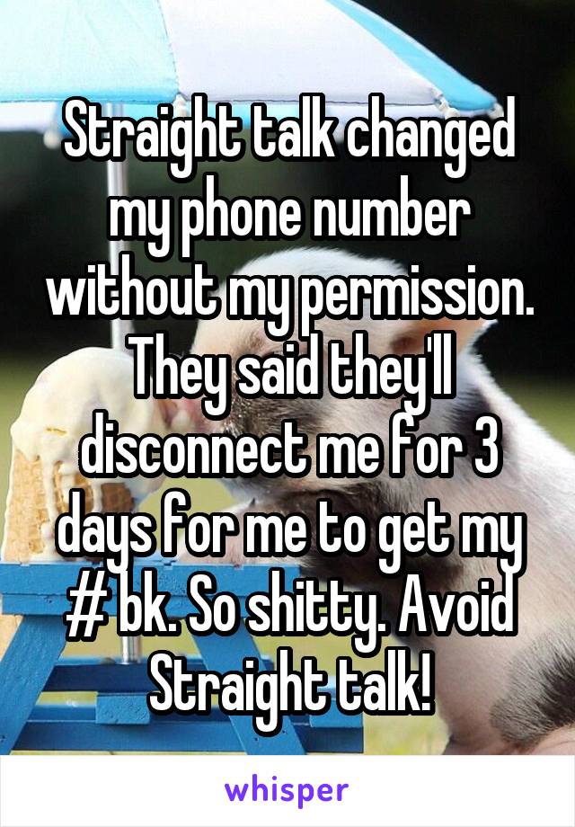 Straight talk changed my phone number without my permission. They said they'll disconnect me for 3 days for me to get my # bk. So shitty. Avoid Straight talk!