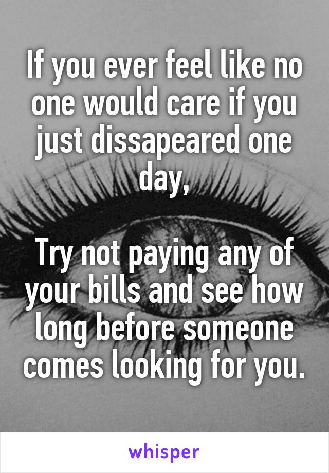 If you ever feel like no one would care if you just dissapeared one day,

Try not paying any of your bills and see how long before someone comes looking for you. 