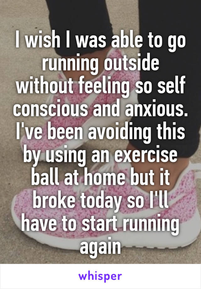 I wish I was able to go running outside without feeling so self conscious and anxious. I've been avoiding this by using an exercise ball at home but it broke today so I'll have to start running again