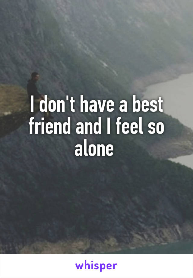 I don't have a best friend and I feel so alone 
