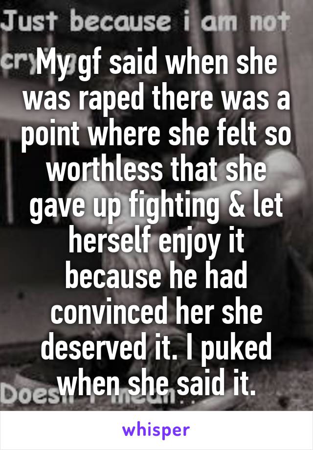 My gf said when she was raped there was a point where she felt so worthless that she gave up fighting & let herself enjoy it because he had convinced her she deserved it. I puked when she said it.