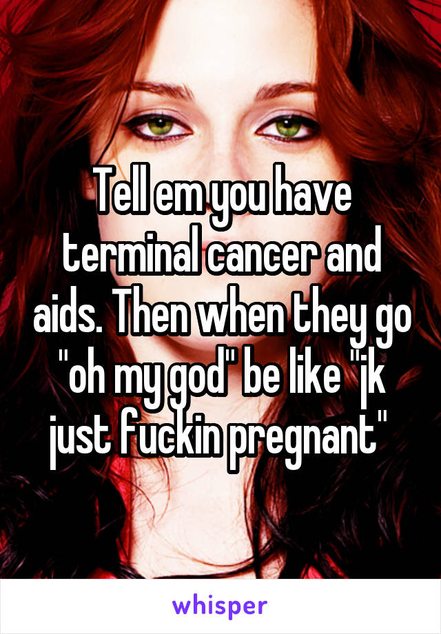 Tell em you have terminal cancer and aids. Then when they go "oh my god" be like "jk just fuckin pregnant" 