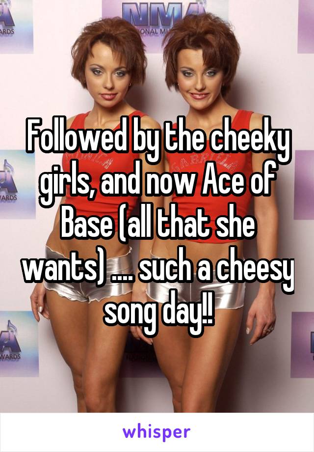 Followed by the cheeky girls, and now Ace of Base (all that she wants) .... such a cheesy song day!!