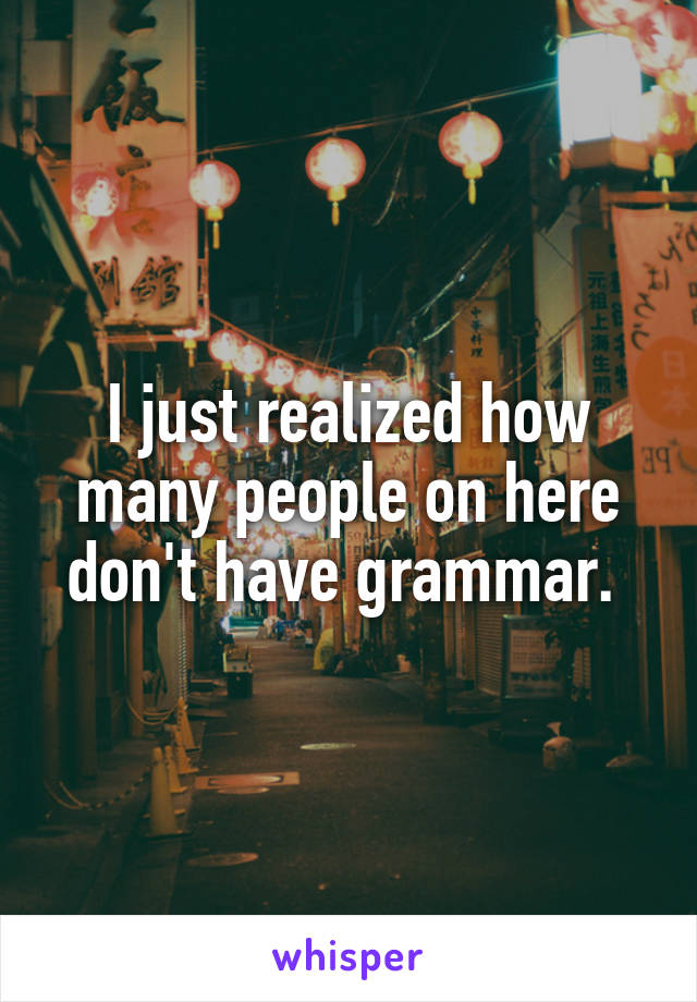 I just realized how many people on here don't have grammar. 
