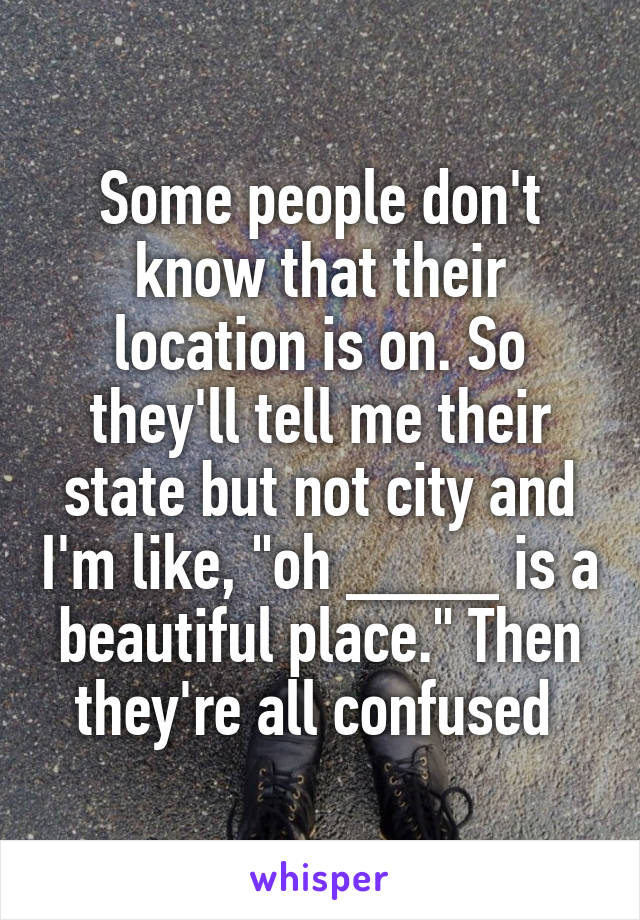 Some people don't know that their location is on. So they'll tell me their state but not city and I'm like, "oh ____ is a beautiful place." Then they're all confused 
