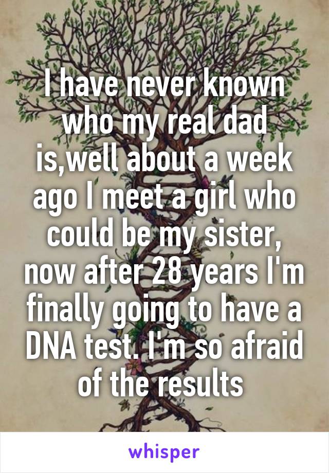 I have never known who my real dad is,well about a week ago I meet a girl who could be my sister, now after 28 years I'm finally going to have a DNA test. I'm so afraid of the results 