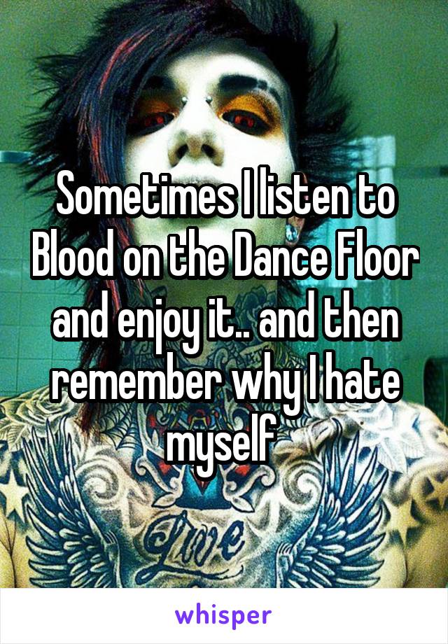 Sometimes I listen to Blood on the Dance Floor and enjoy it.. and then remember why I hate myself 