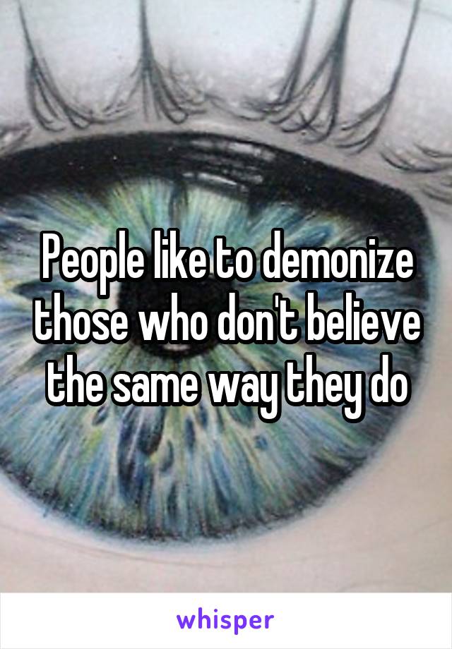 People like to demonize those who don't believe the same way they do