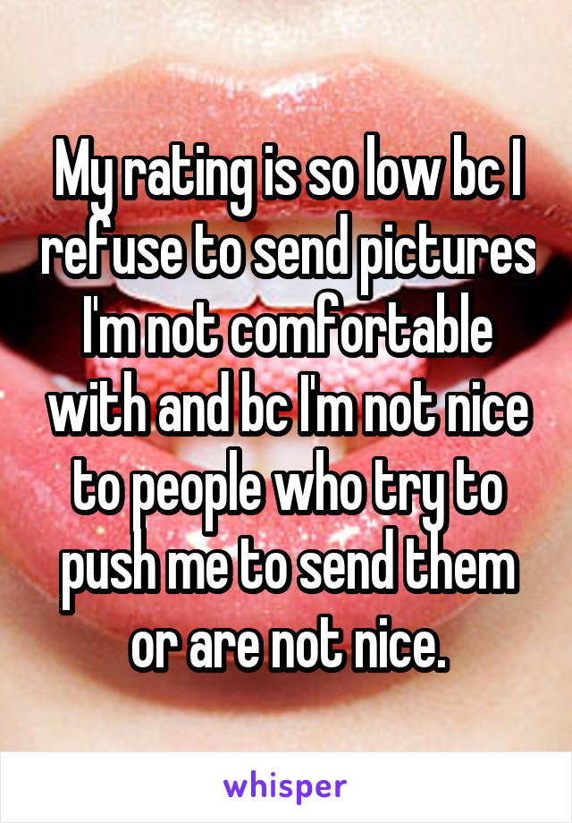 My rating is so low bc I refuse to send pictures I'm not comfortable with and bc I'm not nice to people who try to push me to send them or are not nice.