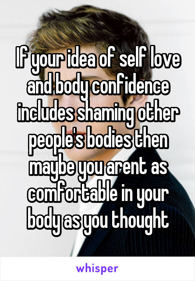 If your idea of self love and body confidence includes shaming other people's bodies then maybe you arent as comfortable in your body as you thought