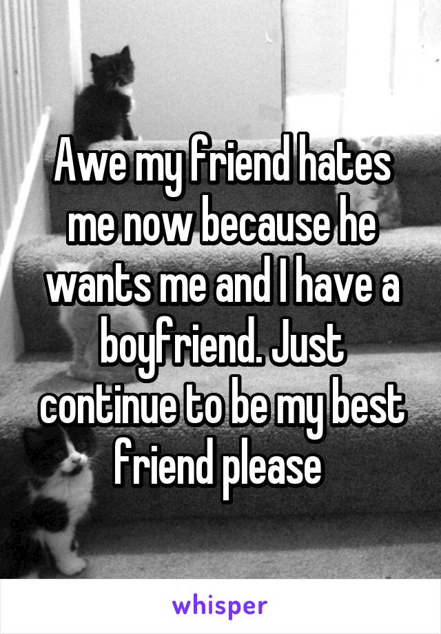 Awe my friend hates me now because he wants me and I have a boyfriend. Just continue to be my best friend please 