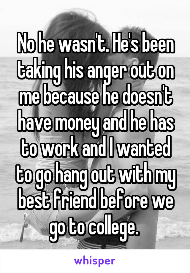 No he wasn't. He's been taking his anger out on me because he doesn't have money and he has to work and I wanted to go hang out with my best friend before we go to college. 