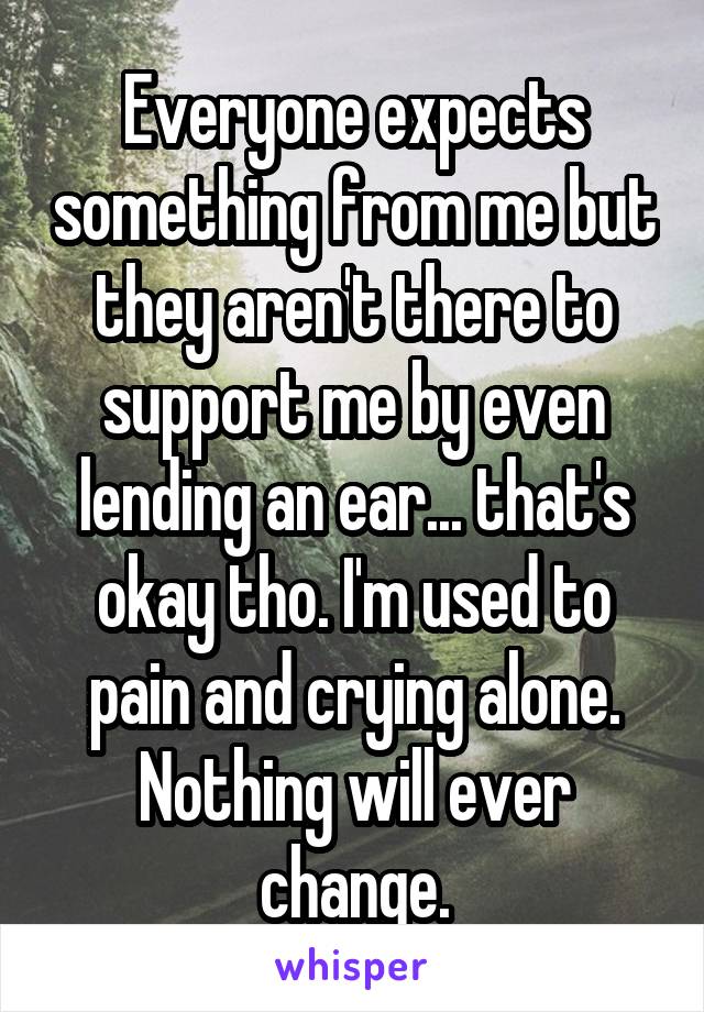 Everyone expects something from me but they aren't there to support me by even lending an ear... that's okay tho. I'm used to pain and crying alone. Nothing will ever change.