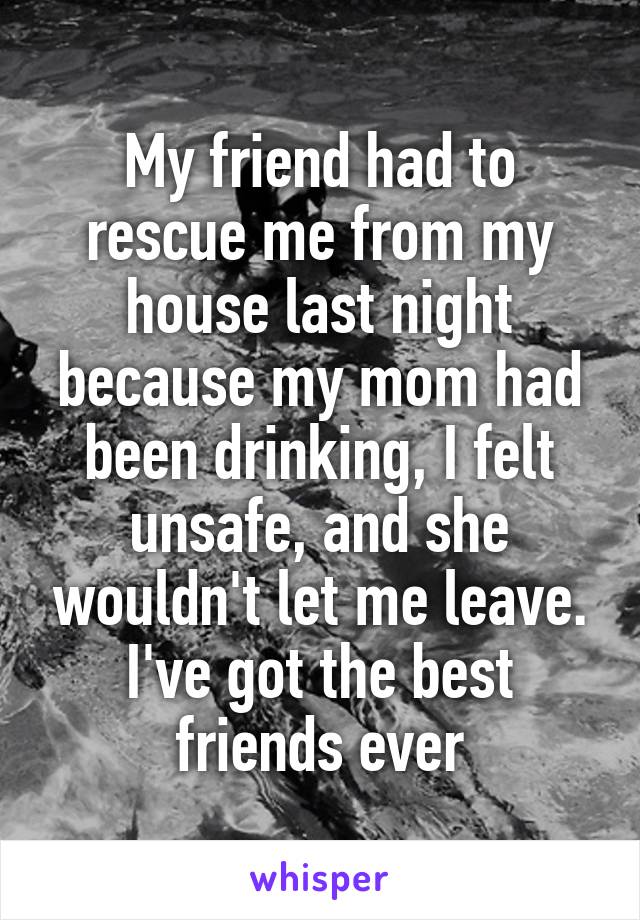 My friend had to rescue me from my house last night because my mom had been drinking, I felt unsafe, and she wouldn't let me leave. I've got the best friends ever