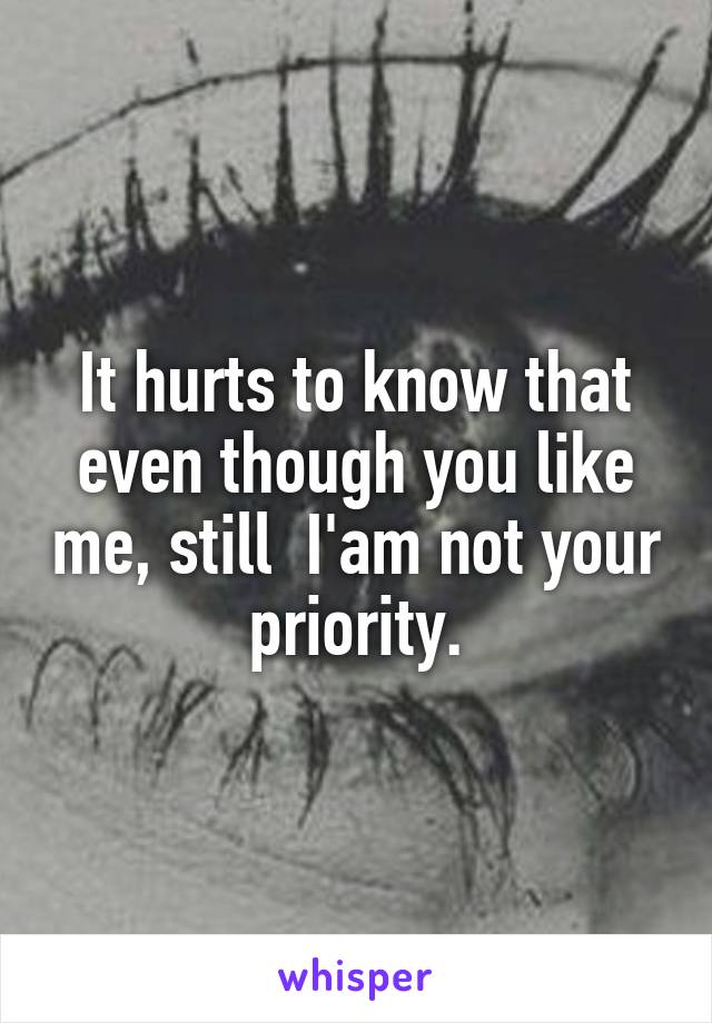 It hurts to know that even though you like me, still  I'am not your priority.