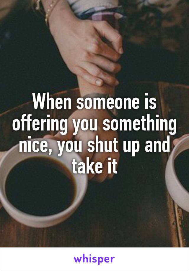 When someone is offering you something nice, you shut up and take it