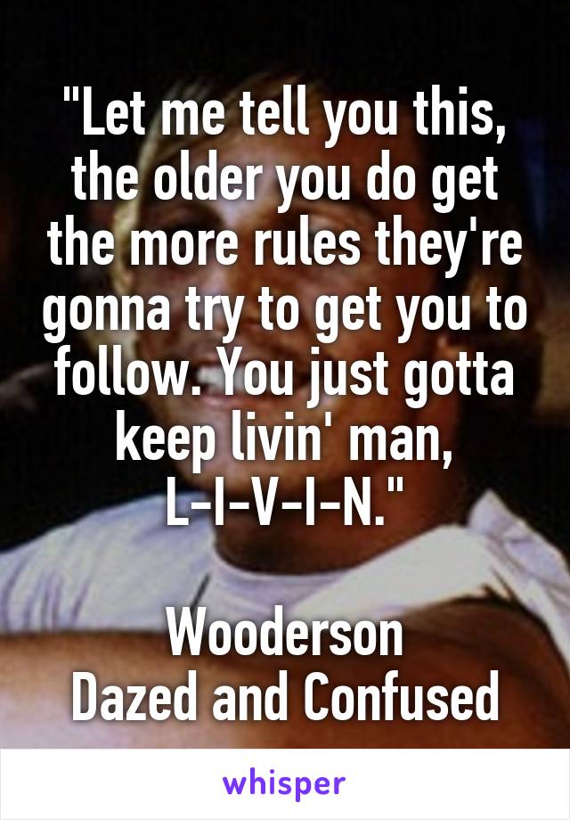 "Let me tell you this, the older you do get the more rules they're gonna try to get you to follow. You just gotta keep livin' man,
L-I-V-I-N."

Wooderson
Dazed and Confused