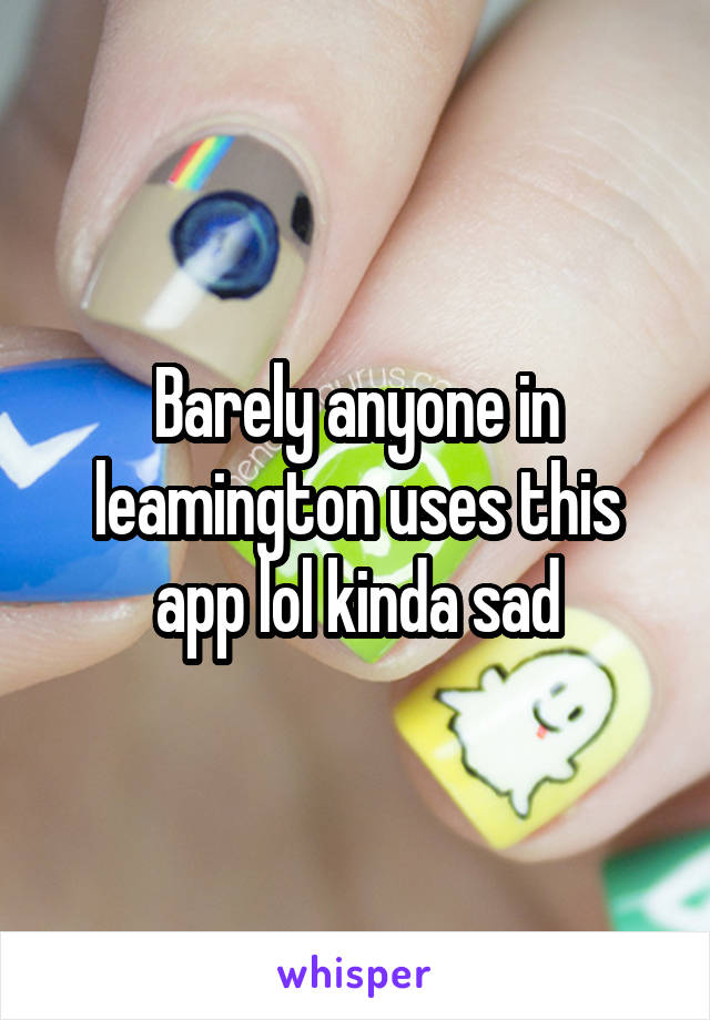 Barely anyone in leamington uses this app lol kinda sad
